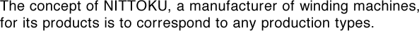 The concept of NITTOKU, a manufacturer of winding machines, for its products is to correspond to any production types. 